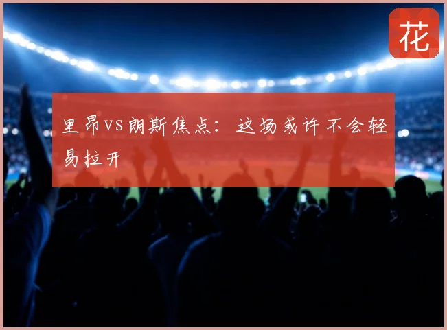 里昂vs朗斯焦点：这场或许不会轻易拉开